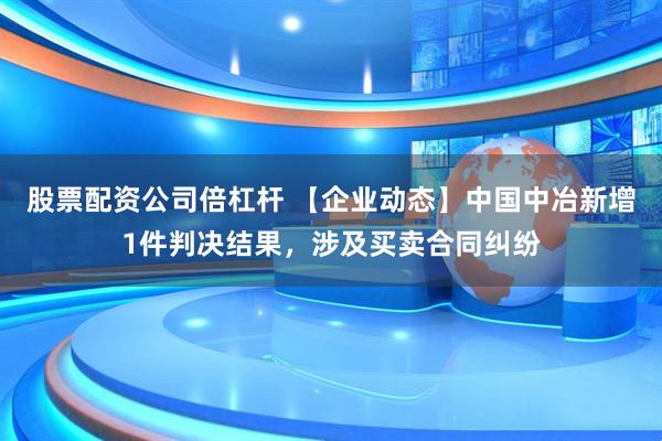 股票配资公司倍杠杆 【企业动态】中国中冶新增1件判决结果，涉及买卖合同纠纷