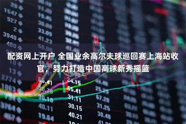 配资网上开户 全国业余高尔夫球巡回赛上海站收官，努力打造中国高球新秀摇篮