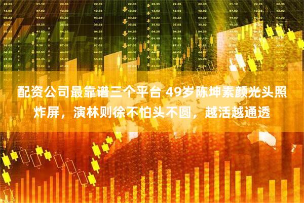 配资公司最靠谱三个平台 49岁陈坤素颜光头照炸屏，演林则徐不怕头不圆，越活越通透