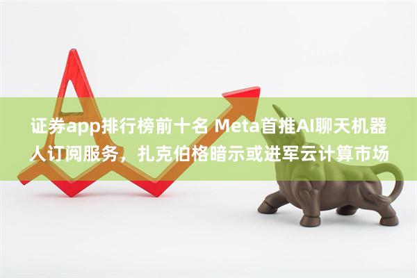 证券app排行榜前十名 Meta首推AI聊天机器人订阅服务，扎克伯格暗示或进军云计算市场