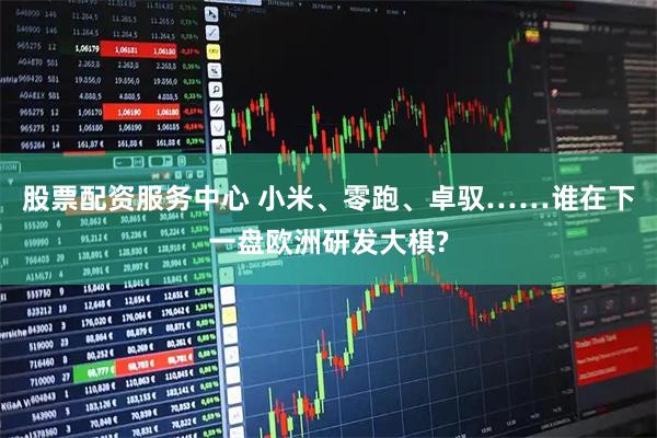 股票配资服务中心 小米、零跑、卓驭……谁在下一盘欧洲研发大棋?