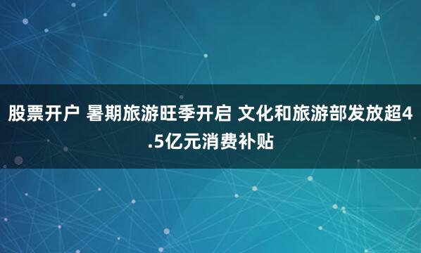 股票开户 暑期旅游旺季开启 文化和旅游部发放超4.5亿元消费补贴