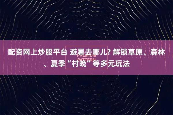 配资网上炒股平台 避暑去哪儿? 解锁草原、森林、夏季“村晚”等多元玩法