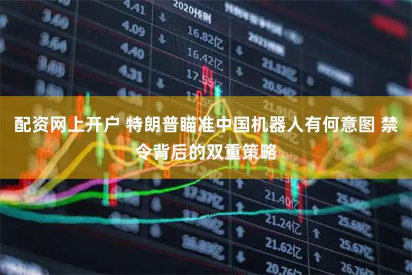 配资网上开户 特朗普瞄准中国机器人有何意图 禁令背后的双重策略