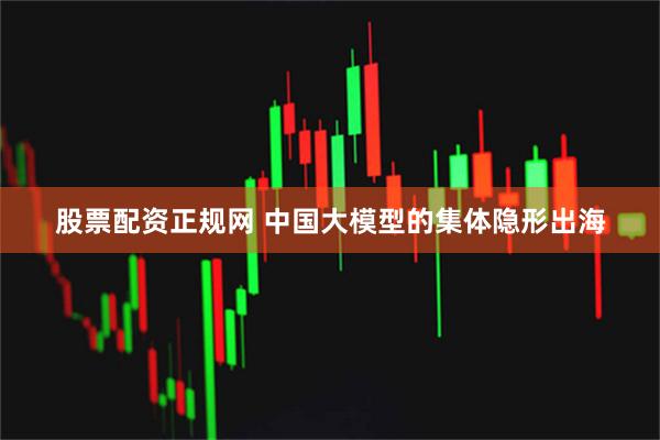 股票配资正规网 中国大模型的集体隐形出海