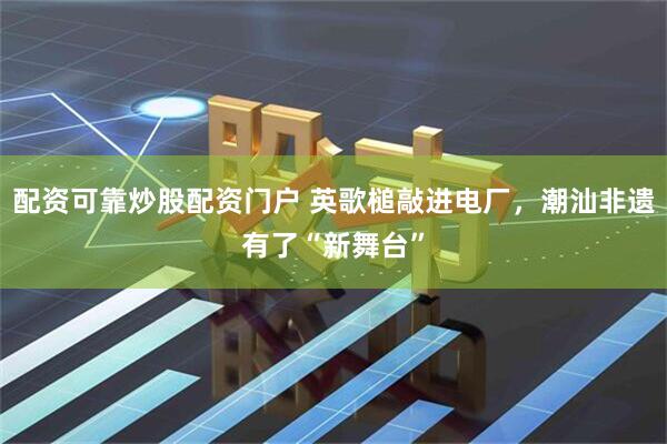 配资可靠炒股配资门户 英歌槌敲进电厂，潮汕非遗有了“新舞台”